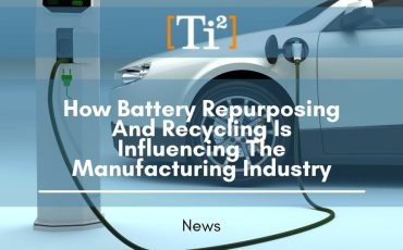How Battery Repurposing And Recycling Is Influencing The Manufacturing Industry